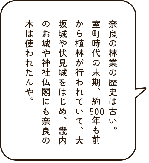 奈良の林業の歴史は古い。室町時代の末期、約500年も前から植林が行われていて、大坂城や伏見城をはじめ、畿内のお城や神社仏閣にも奈良の木は使われたんや。