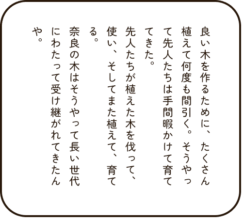 良い木を作るために、たくさん植えて何度も間引く。そうやって奈良の木を手間暇かけて育ててきた。先人たちが植えた木を伐って、使い、そしてまた植えて、育てる。奈良の木はそうやって長い世代にわたって受け継がれてきたんや。