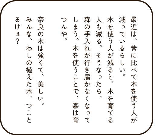 最近は、昔に比べて木を使う人が減っているらしい。木を使う人が減ると、木を育てる人も減る。そうなったら、森の手入れが行き届かなくなってしまう。木を使うことで、森は育つんや。奈良の木は強くて、美しい。みんな、わしの植えた木、つことるけぇ？